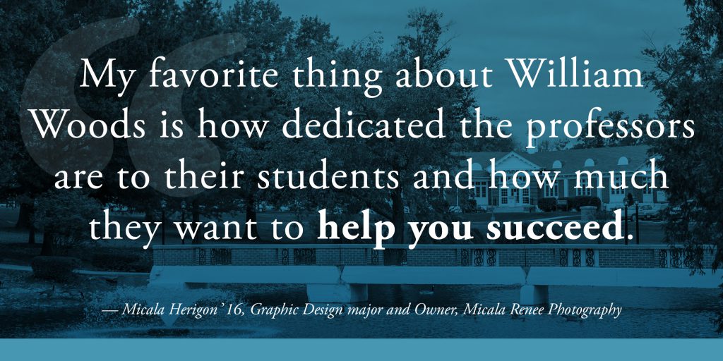 My favorite thing about William Woods is how dedicated the professors are to their students and how much they want to help you succeed. – Micala Herigon, '16, Graphic Design Major, Owner, Micala Renee Photography