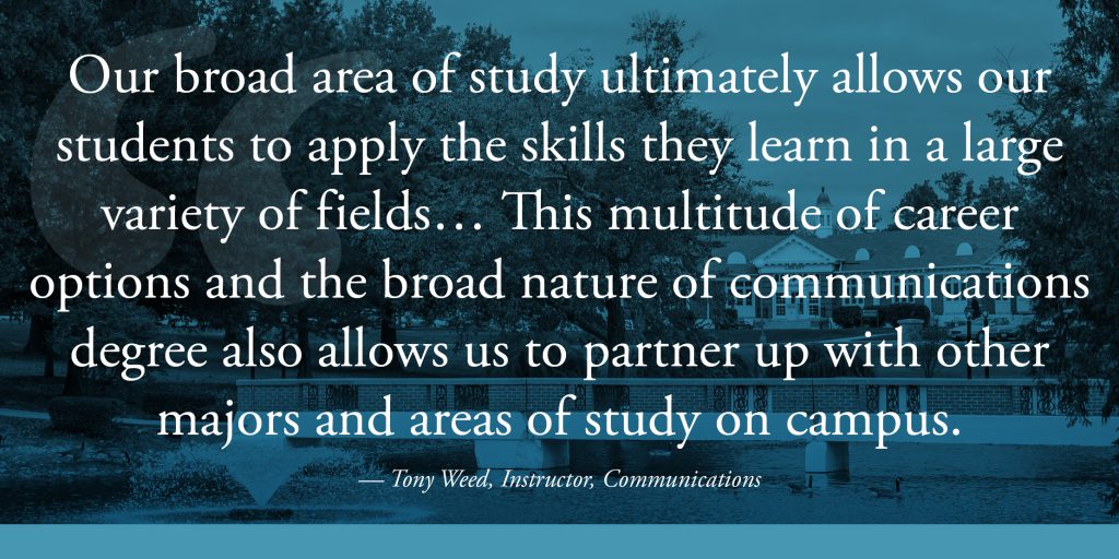 Our broad area of study ultimately allows our students to apply the skills they learn in a large variety of fields… This multitude of career options and the broad nature of communications degree also allows us to partner up with other majors and areas of study on campus. 