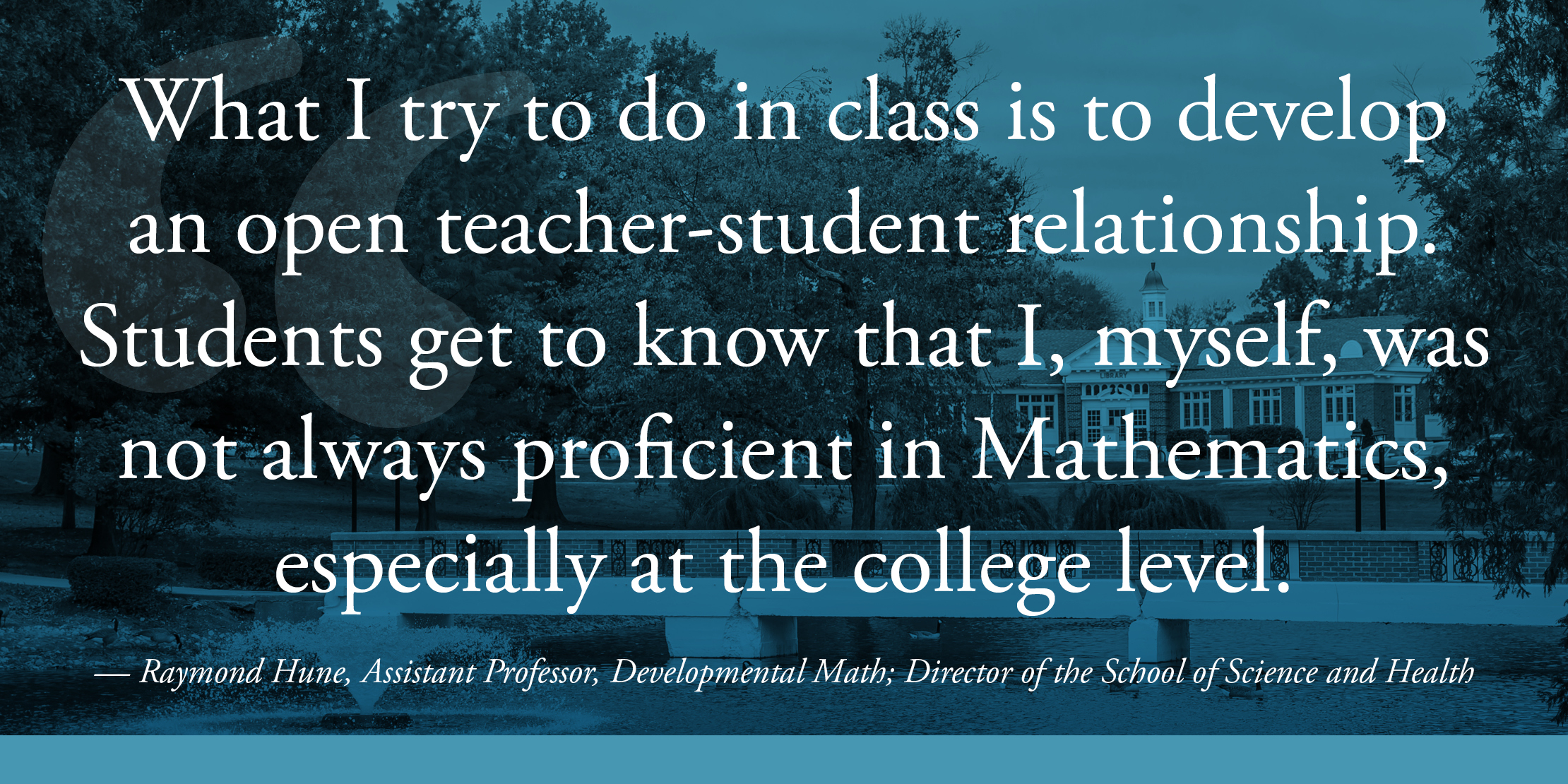 What I try to do in class is to develop an open teacher-student relationship. Students get to know that I, myself, was not always proficient in Mathematics, especially at the college level. — Raymond Hune, Assistant Professor, Developmental Math; Director of the School of Science and Health